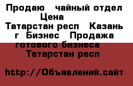 Продаю  “чайный отдел“   › Цена ­ 200 000 - Татарстан респ., Казань г. Бизнес » Продажа готового бизнеса   . Татарстан респ.